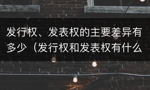 发行权、发表权的主要差异有多少（发行权和发表权有什么区别）