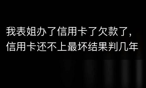 我表姐办了信用卡了欠款了，信用卡还不上最坏结果判几年
