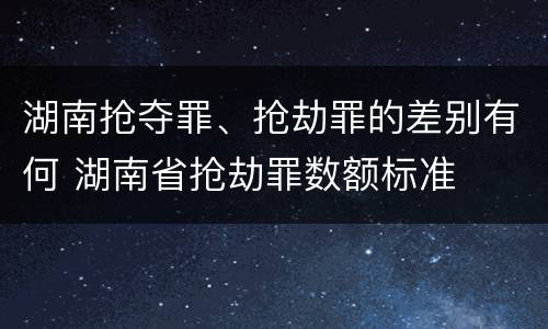 湖南抢夺罪、抢劫罪的差别有何 湖南省抢劫罪数额标准