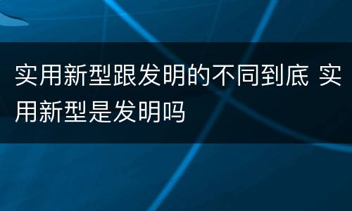 实用新型跟发明的不同到底 实用新型是发明吗