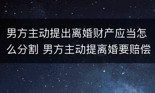 男方主动提出离婚财产应当怎么分割 男方主动提离婚要赔偿女方吗