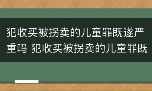 犯收买被拐卖的儿童罪既遂严重吗 犯收买被拐卖的儿童罪既遂严重吗判几年