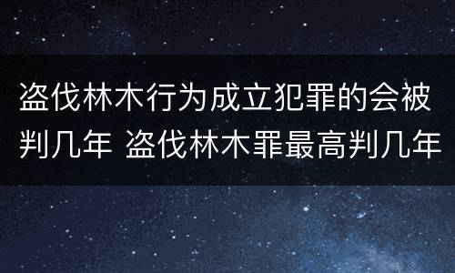 盗伐林木行为成立犯罪的会被判几年 盗伐林木罪最高判几年