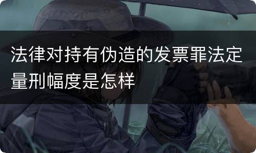 法律对持有伪造的发票罪法定量刑幅度是怎样