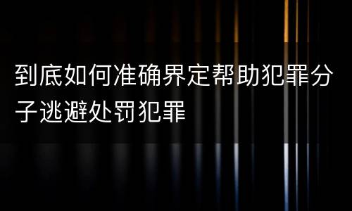 到底如何准确界定帮助犯罪分子逃避处罚犯罪