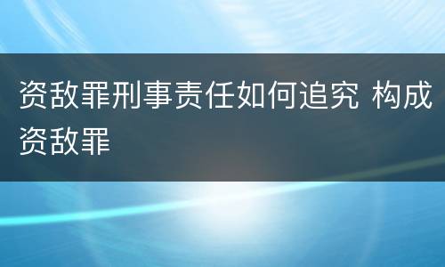 资敌罪刑事责任如何追究 构成资敌罪