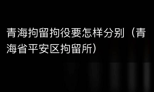 青海拘留拘役要怎样分别（青海省平安区拘留所）