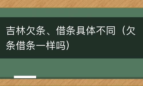 吉林欠条、借条具体不同（欠条借条一样吗）