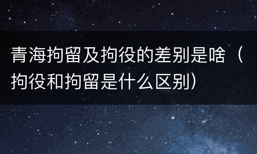 青海拘留及拘役的差别是啥（拘役和拘留是什么区别）