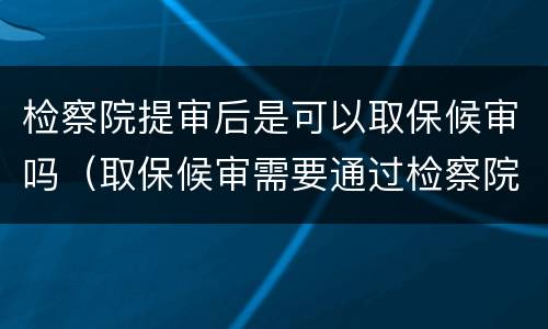 检察院提审后是可以取保候审吗（取保候审需要通过检察院吗）