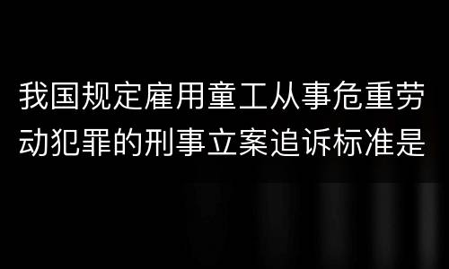 我国规定雇用童工从事危重劳动犯罪的刑事立案追诉标准是怎么样规定