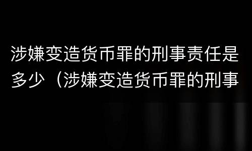 涉嫌变造货币罪的刑事责任是多少（涉嫌变造货币罪的刑事责任是多少岁）