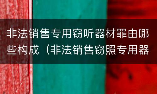 非法销售专用窃听器材罪由哪些构成（非法销售窃照专用器材罪）