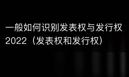 一般如何识别发表权与发行权2022（发表权和发行权）