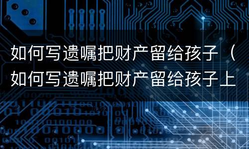 如何写遗嘱把财产留给孩子（如何写遗嘱把财产留给孩子上学）