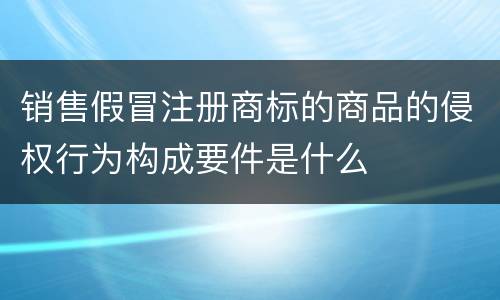 销售假冒注册商标的商品的侵权行为构成要件是什么