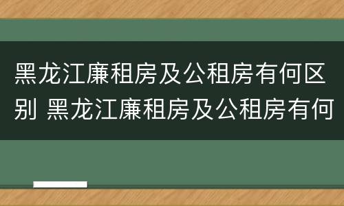 黑龙江廉租房及公租房有何区别 黑龙江廉租房及公租房有何区别图片