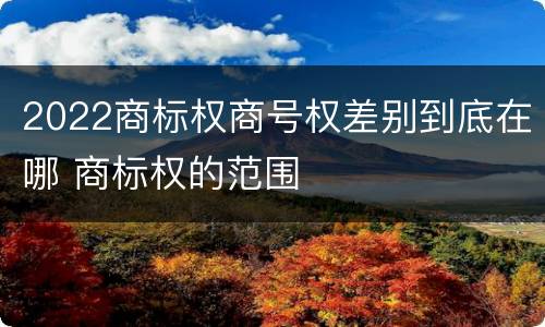 2022商标权商号权差别到底在哪 商标权的范围