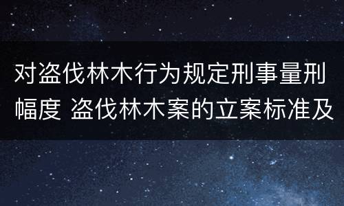 对盗伐林木行为规定刑事量刑幅度 盗伐林木案的立案标准及定罪与量刑