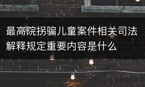 最高院拐骗儿童案件相关司法解释规定重要内容是什么