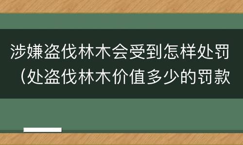 涉嫌盗伐林木会受到怎样处罚（处盗伐林木价值多少的罚款）
