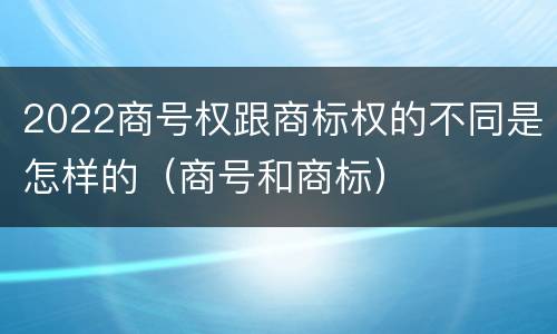 2022商号权跟商标权的不同是怎样的（商号和商标）