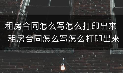 租房合同怎么写怎么打印出来 租房合同怎么写怎么打印出来有效