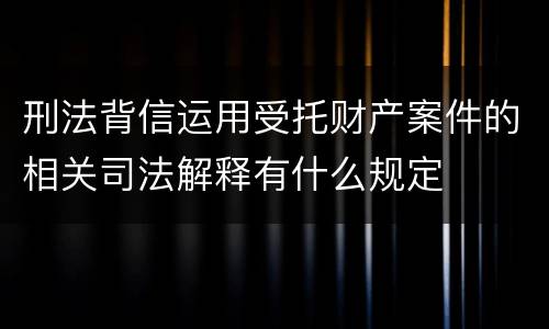 刑法背信运用受托财产案件的相关司法解释有什么规定
