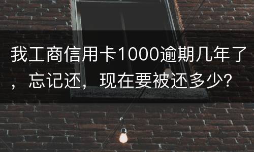我工商信用卡1000逾期几年了，忘记还，现在要被还多少？怎么还