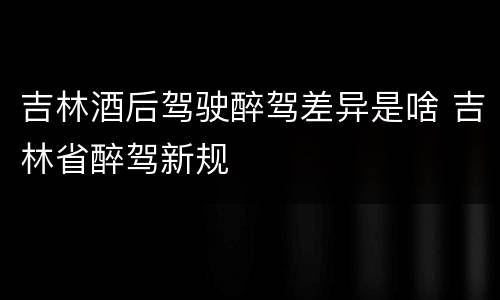 吉林酒后驾驶醉驾差异是啥 吉林省醉驾新规