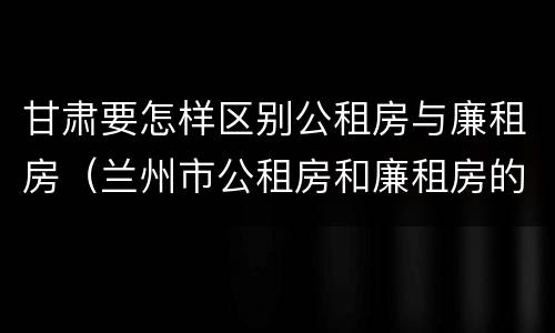 甘肃要怎样区别公租房与廉租房（兰州市公租房和廉租房的区别）