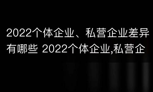 2022个体企业、私营企业差异有哪些 2022个体企业,私营企业差异有哪些呢