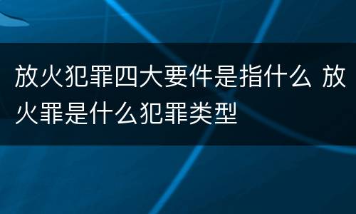 放火犯罪四大要件是指什么 放火罪是什么犯罪类型