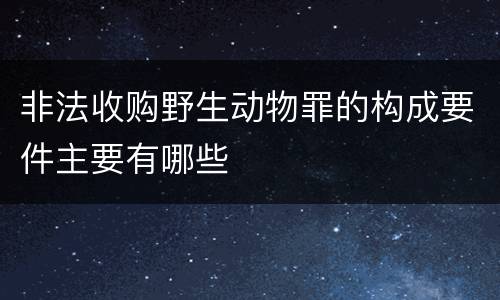 非法收购野生动物罪的构成要件主要有哪些