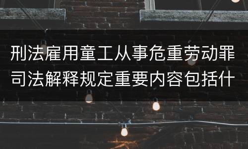 刑法雇用童工从事危重劳动罪司法解释规定重要内容包括什么