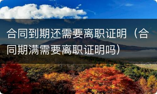 合同到期还需要离职证明（合同期满需要离职证明吗）