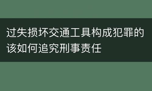 过失损坏交通工具构成犯罪的该如何追究刑事责任
