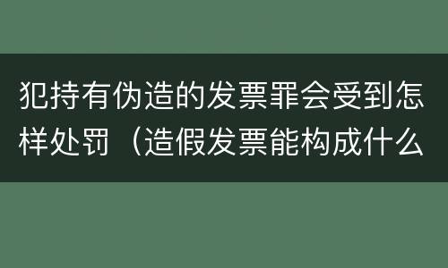 犯持有伪造的发票罪会受到怎样处罚（造假发票能构成什么罪）