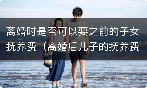 离婚时是否可以要之前的子女抚养费（离婚后儿子的抚养费有规定吗）
