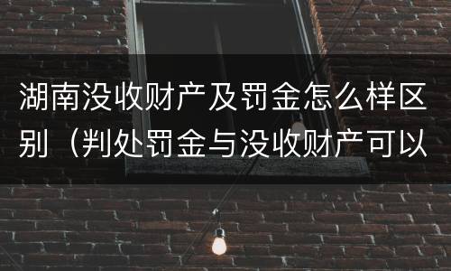 湖南没收财产及罚金怎么样区别（判处罚金与没收财产可以并罚吗）