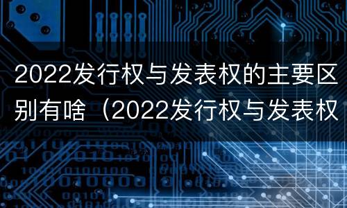 2022发行权与发表权的主要区别有啥（2022发行权与发表权的主要区别有啥）
