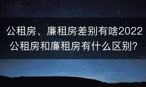 公租房、廉租房差别有啥2022 公租房和廉租房有什么区别?2019年的