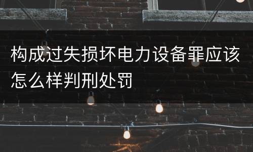构成过失损坏电力设备罪应该怎么样判刑处罚