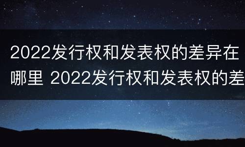 2022发行权和发表权的差异在哪里 2022发行权和发表权的差异在哪里查