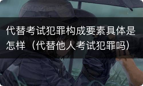 代替考试犯罪构成要素具体是怎样（代替他人考试犯罪吗）