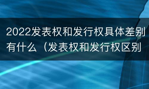 2022发表权和发行权具体差别有什么（发表权和发行权区别）