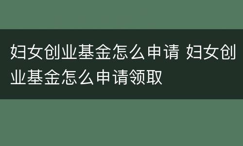 妇女创业基金怎么申请 妇女创业基金怎么申请领取