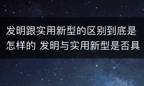 发明跟实用新型的区别到底是怎样的 发明与实用新型是否具有实用性