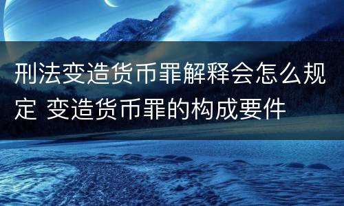 刑法变造货币罪解释会怎么规定 变造货币罪的构成要件