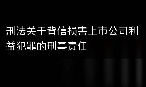 刑法关于背信损害上市公司利益犯罪的刑事责任